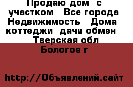 Продаю дом, с участком - Все города Недвижимость » Дома, коттеджи, дачи обмен   . Тверская обл.,Бологое г.